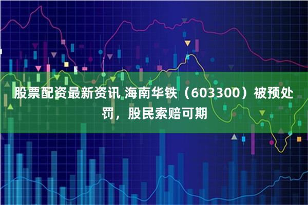 股票配资最新资讯 海南华铁（603300）被预处罚，股民索赔可期