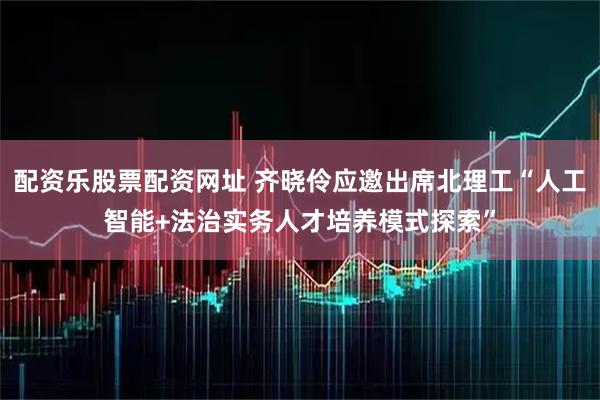 配资乐股票配资网址 齐晓伶应邀出席北理工“人工智能+法治实务人才培养模式探索”