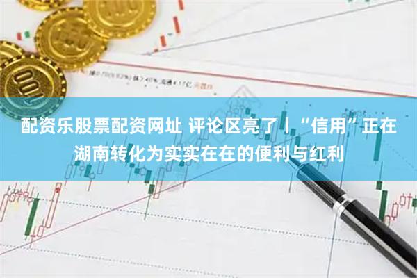 配资乐股票配资网址 评论区亮了丨“信用”正在湖南转化为实实在在的便利与红利